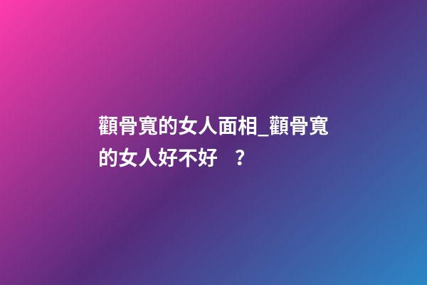 顴骨寬的女人面相_顴骨寬的女人好不好？